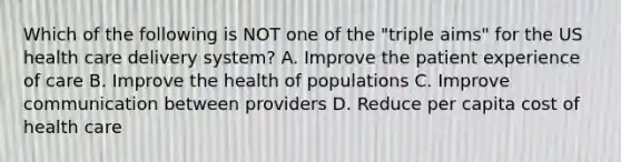 Which of the following is NOT one of the "triple aims" for the US health care delivery system? A. Improve the patient experience of care B. Improve the health of populations C. Improve communication between providers D. Reduce per capita cost of health care