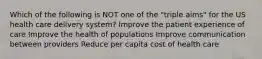 Which of the following is NOT one of the "triple aims" for the US health care delivery system? Improve the patient experience of care Improve the health of populations Improve communication between providers Reduce per capita cost of health care