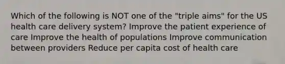 Which of the following is NOT one of the "triple aims" for the US health care delivery system? Improve the patient experience of care Improve the health of populations Improve communication between providers Reduce per capita cost of health care