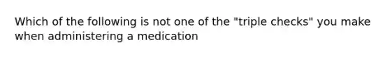 Which of the following is not one of the "triple checks" you make when administering a medication