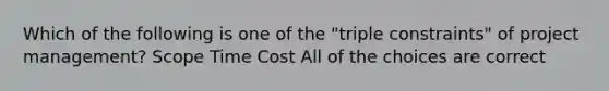 Which of the following is one of the "triple constraints" of project management? Scope Time Cost All of the choices are correct