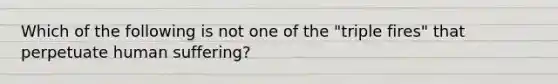 Which of the following is not one of the "triple fires" that perpetuate human suffering?