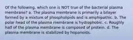 Of the following, which one is NOT true of the bacterial plasma membrane? a. The plasma membrane is primarily a bilayer formed by a mixture of phospholipids and is amphipathic. b. The polar head of the plasma membrane is hydrophobic. c. Roughly half of the plasma membrane is composed of protein. d. The plasma membrane is stabilized by hopanoids.