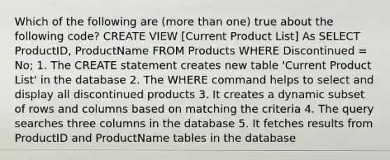 Which of the following are (more than one) true about the following code? CREATE VIEW [Current Product List] As SELECT ProductID, ProductName FROM Products WHERE Discontinued = No; 1. The CREATE statement creates new table 'Current Product List' in the database 2. The WHERE command helps to select and display all discontinued products 3. It creates a dynamic subset of rows and columns based on matching the criteria 4. The query searches three columns in the database 5. It fetches results from ProductID and ProductName tables in the database