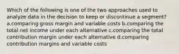 Which of the following is one of the two approaches used to analyze data in the decision to keep or discontinue a segment? a.comparing gross margin and variable costs b.comparing the total net income under each alternative c.comparing the total contribution margin under each alternative d.comparing contribution margins and variable costs