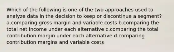 Which of the following is one of the two approaches used to analyze data in the decision to keep or discontinue a segment? a.comparing gross margin and variable costs b.comparing the total net income under each alternative c.comparing the total contribution margin under each alternative d.comparing contribution margins and variable costs