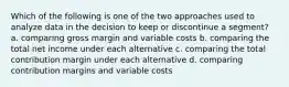 Which of the following is one of the two approaches used to analyze data in the decision to keep or discontinue a segment? a. comparing gross margin and variable costs b. comparing the total net income under each alternative c. comparing the total contribution margin under each alternative d. comparing contribution margins and variable costs