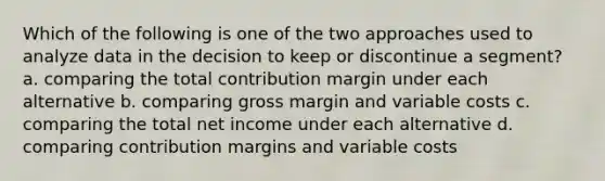 Which of the following is one of the two approaches used to analyze data in the decision to keep or discontinue a segment? a. comparing the total contribution margin under each alternative b. comparing gross margin and variable costs c. comparing the total net income under each alternative d. comparing contribution margins and variable costs