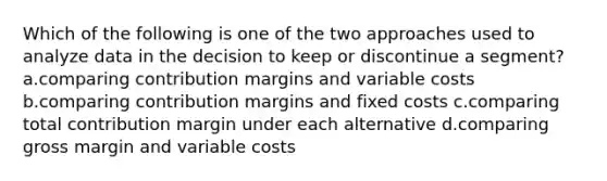 Which of the following is one of the two approaches used to analyze data in the decision to keep or discontinue a segment? a.comparing contribution margins and variable costs b.comparing contribution margins and fixed costs c.comparing total contribution margin under each alternative d.comparing gross margin and variable costs