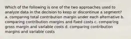 Which of the following is one of the two approaches used to analyze data in the decision to keep or discontinue a segment? a. comparing total contribution margin under each alternative b. comparing contribution margins and fixed costs c. comparing gross margin and variable costs d. comparing contribution margins and variable costs