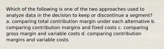 Which of the following is one of the two approaches used to analyze data in the decision to keep or discontinue a segment? a. comparing total contribution margin under each alternative b. comparing contribution margins and fixed costs c. comparing gross margin and variable costs d. comparing contribution margins and variable costs