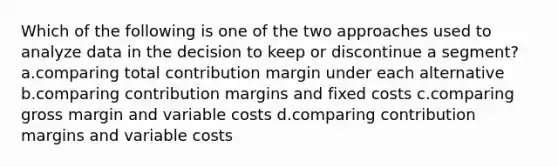 Which of the following is one of the two approaches used to analyze data in the decision to keep or discontinue a segment? a.comparing total contribution margin under each alternative b.comparing contribution margins and fixed costs c.comparing gross margin and variable costs d.comparing contribution margins and variable costs