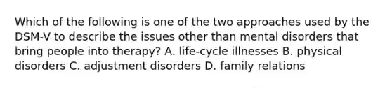 Which of the following is one of the two approaches used by the DSM-V to describe the issues other than mental disorders that bring people into therapy? A. life-cycle illnesses B. physical disorders C. adjustment disorders D. family relations