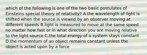 which of the following is one of the two basic postulates of Einsteins special theory of relativity? A.the wavelength of light is shifted when the source is viewed by an observer moving at different speeds B.light is measured to move at the same speed no matter how fast or in what direction you are moving relative to the light source C.the total energy of a system stays constant D.the momentum of an object remains constant unless the object is acted upon by a force