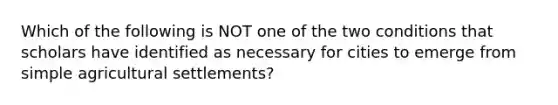 Which of the following is NOT one of the two conditions that scholars have identified as necessary for cities to emerge from simple agricultural settlements?