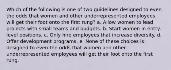 Which of the following is one of two guidelines designed to even the odds that women and other underrepresented employees will get their foot onto the first rung? a. Allow women to lead projects with small teams and budgets. b. Start women in entry-level positions. c. Only hire employees that increase diversity. d. Offer development programs. e. None of these choices is designed to even the odds that women and other underrepresented employees will get their foot onto the first rung.