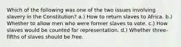 Which of the following was one of the two issues involving slavery in the Constitution? a.) How to return slaves to Africa. b.) Whether to allow men who were former slaves to vote. c.) How slaves would be counted for representation. d.) Whether three-fifths of slaves should be free.