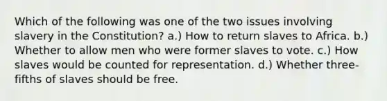 Which of the following was one of the two issues involving slavery in the Constitution? a.) How to return slaves to Africa. b.) Whether to allow men who were former slaves to vote. c.) How slaves would be counted for representation. d.) Whether three-fifths of slaves should be free.