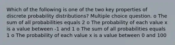 Which of the following is one of the two key properties of discrete probability distributions? Multiple choice question. o The sum of all probabilities equals 2 o The probability of each value x is a value between -1 and 1 o The sum of all probabilities equals 1 o The probability of each value x is a value between 0 and 100