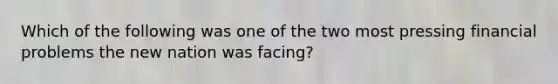 Which of the following was one of the two most pressing financial problems the new nation was facing?