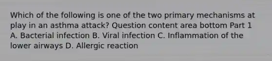 Which of the following is one of the two primary mechanisms at play in an asthma​ attack? Question content area bottom Part 1 A. Bacterial infection B. Viral infection C. Inflammation of the lower airways D. Allergic reaction