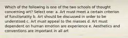 Which of the following is one of the two schools of thought concerning art? Select one: a. Art must meet a certain criterion of functionality b. Art should be discussed in order to be understood c. Art must appeal to the masses d. Art must dependent on human emotion are experience e. Aesthetics and conventions are important in all art