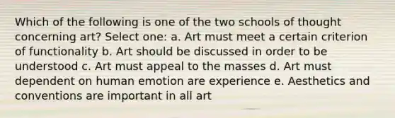 Which of the following is one of the two schools of thought concerning art? Select one: a. Art must meet a certain criterion of functionality b. Art should be discussed in order to be understood c. Art must appeal to the masses d. Art must dependent on human emotion are experience e. Aesthetics and conventions are important in all art