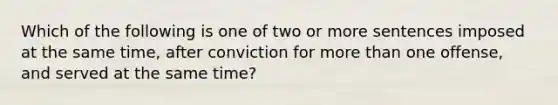 Which of the following is one of two or more sentences imposed at the same time, after conviction for more than one offense, and served at the same time?