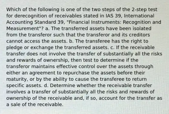 Which of the following is one of the two steps of the 2-step test for derecognition of receivables stated in IAS 39, International Accounting Standard 39, "Financial Instruments: Recognition and Measurement"? a. The transferred assets have been isolated from the transferor such that the transferor and its creditors cannot access the assets. b. The transferee has the right to pledge or exchange the transferred assets. c. If the receivable transfer does not involve the transfer of substantially all the risks and rewards of ownership, then test to determine if the transferor maintains effective control over the assets through either an agreement to repurchase the assets before their maturity, or by the ability to cause the transferee to return specific assets. d. Determine whether the receivable transfer involves a transfer of substantially all the risks and rewards of ownership of the receivable and, if so, account for the transfer as a sale of the receivable.