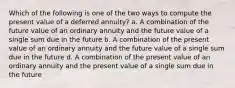 Which of the following is one of the two ways to compute the present value of a deferred annuity? a. A combination of the future value of an ordinary annuity and the future value of a single sum due in the future b. A combination of the present value of an ordinary annuity and the future value of a single sum due in the future d. A combination of the present value of an ordinary annuity and the present value of a single sum due in the future