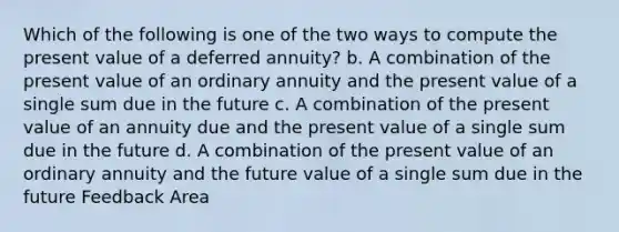 Which of the following is one of the two ways to compute the present value of a deferred annuity? b. A combination of the present value of an ordinary annuity and the present value of a single sum due in the future c. A combination of the present value of an annuity due and the present value of a single sum due in the future d. A combination of the present value of an ordinary annuity and the future value of a single sum due in the future Feedback Area