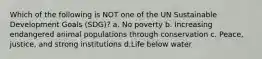 Which of the following is NOT one of the UN Sustainable Development Goals (SDG)? a. No poverty b. Increasing endangered animal populations through conservation c. Peace, justice, and strong institutions d.Life below water