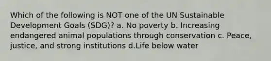 Which of the following is NOT one of the UN Sustainable Development Goals (SDG)? a. No poverty b. Increasing endangered animal populations through conservation c. Peace, justice, and strong institutions d.Life below water