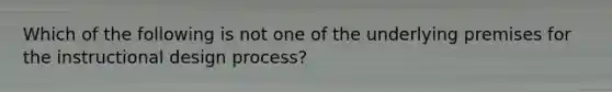 Which of the following is not one of the underlying premises for the instructional design process?