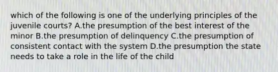 which of the following is one of the underlying principles of the juvenile courts? A.the presumption of the best interest of the minor B.the presumption of delinquency C.the presumption of consistent contact with the system D.the presumption the state needs to take a role in the life of the child