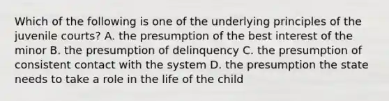 Which of the following is one of the underlying principles of the juvenile courts? A. the presumption of the best interest of the minor B. the presumption of delinquency C. the presumption of consistent contact with the system D. the presumption the state needs to take a role in the life of the child