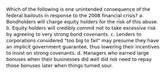 Which of the following is one unintended consequence of the federal bailouts in response to the 2008 financial crisis? a. Bondholders will charge equity holders for the risk of this abuse. b. Equity holders will credibly commit not to take excessive risk by agreeing to very strong bond covenants. c. Lenders to corporations considered "too big to fail" may presume they have an implicit government guarantee, thus lowering their incentives to insist on strong covenants. d. Managers who earned large bonuses when their businesses did well did not need to repay those bonuses later when things turned sour.