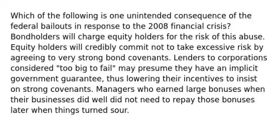 Which of the following is one unintended consequence of the federal bailouts in response to the 2008 financial crisis? Bondholders will charge equity holders for the risk of this abuse. Equity holders will credibly commit not to take excessive risk by agreeing to very strong bond covenants. Lenders to corporations considered "too big to fail" may presume they have an implicit government guarantee, thus lowering their incentives to insist on strong covenants. Managers who earned large bonuses when their businesses did well did not need to repay those bonuses later when things turned sour.