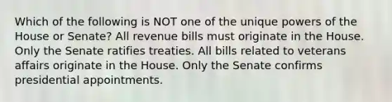 Which of the following is NOT one of the unique powers of the House or Senate? All revenue bills must originate in the House. Only the Senate ratifies treaties. All bills related to veterans affairs originate in the House. Only the Senate confirms presidential appointments.