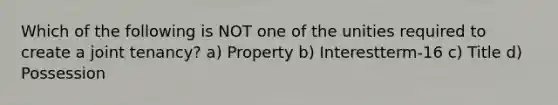 Which of the following is NOT one of the unities required to create a joint tenancy? a) Property b) Interestterm-16 c) Title d) Possession