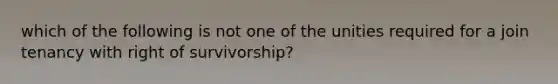 which of the following is not one of the unities required for a join tenancy with right of survivorship?