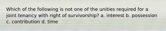 Which of the following is not one of the unities required for a joint tenancy with right of survivorship? a. interest b. possession c. contribution d. time