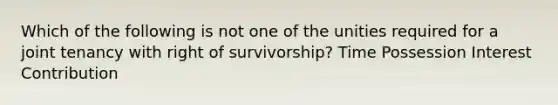 Which of the following is not one of the unities required for a joint tenancy with right of survivorship? Time Possession Interest Contribution