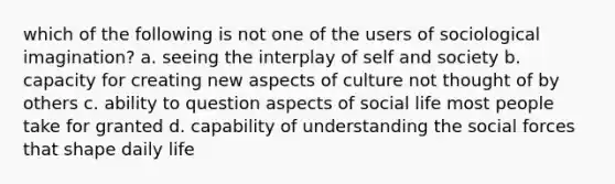 which of the following is not one of the users of sociological imagination? a. seeing the interplay of self and society b. capacity for creating new aspects of culture not thought of by others c. ability to question aspects of social life most people take for granted d. capability of understanding the social forces that shape daily life