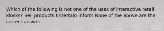 Which of the following is not one of the uses of interactive retail kiosks? Sell products Entertain Inform None of the above are the correct answer