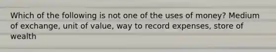 Which of the following is not one of the uses of money? Medium of exchange, unit of value, way to record expenses, store of wealth