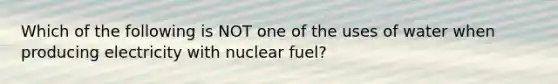 Which of the following is NOT one of the uses of water when producing electricity with nuclear fuel?