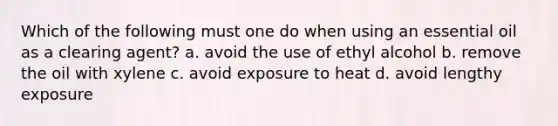 Which of the following must one do when using an essential oil as a clearing agent? a. avoid the use of ethyl alcohol b. remove the oil with xylene c. avoid exposure to heat d. avoid lengthy exposure