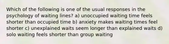 Which of the following is one of the usual responses in the psychology of waiting lines? a) unoccupied waiting time feels shorter than occupied time b) anxiety makes waiting times feel shorter c) unexplained waits seem longer than explained waits d) solo waiting feels shorter than group waiting