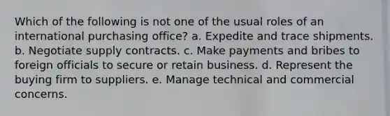 Which of the following is not one of the usual roles of an international purchasing office? a. ​Expedite and trace shipments. b. ​Negotiate supply contracts. c. ​Make payments and bribes to foreign officials to secure or retain business. d. ​Represent the buying firm to suppliers. e. ​Manage technical and commercial concerns.